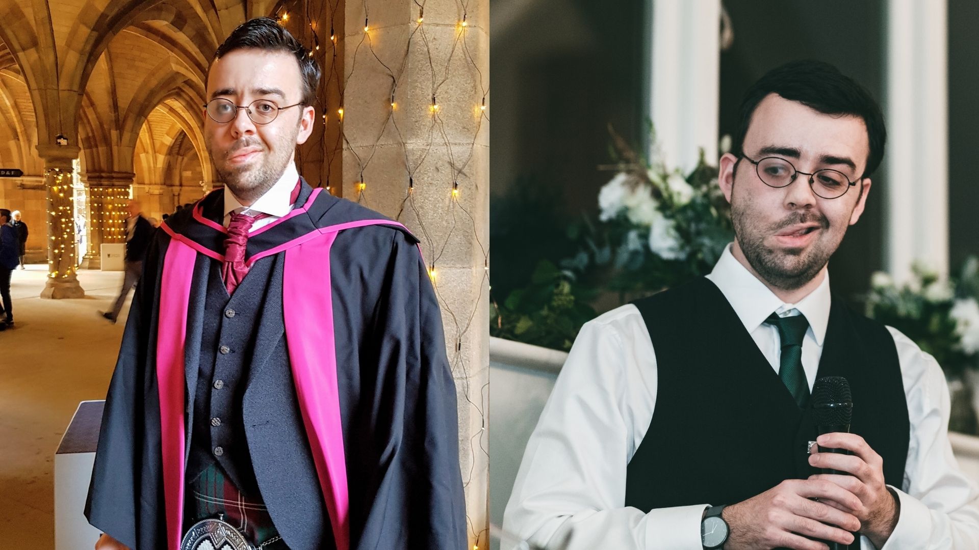 Left: Kevin, a man, 30s, in graduation robes with purple trimmings. He's also wearing glasses, a purple tie, a waistcoat, and a kilt. Behind him are ornate stone arches and columns, covered in fairy lights. Right: Kevin, a man, 30s, at an event. He's wearing a dark waistcoat, glasses, a white shirt, a green tie, and holding a microphone. Behind him are bouquets of flowers sitting on a window sill.