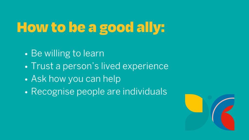 How to bee a good ally: be willing to learn, trust a person's lived experience, ask how you can help, recognise people are individuals
